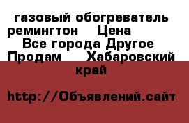 газовый обогреватель ремингтон  › Цена ­ 4 000 - Все города Другое » Продам   . Хабаровский край